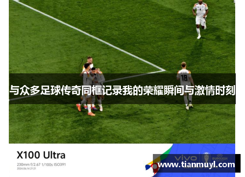 与众多足球传奇同框记录我的荣耀瞬间与激情时刻
