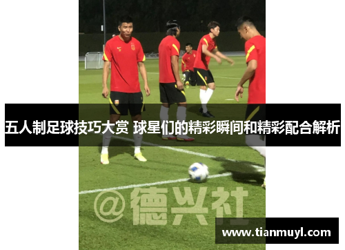 五人制足球技巧大赏 球星们的精彩瞬间和精彩配合解析