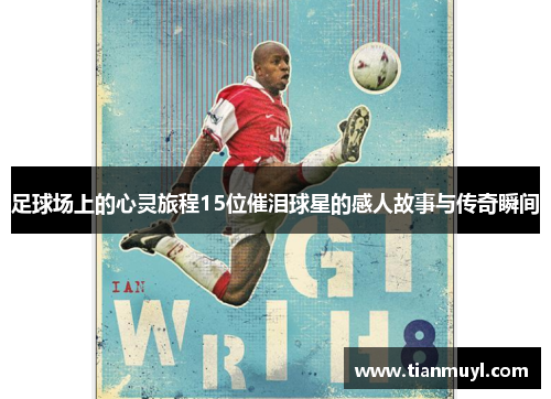 足球场上的心灵旅程15位催泪球星的感人故事与传奇瞬间