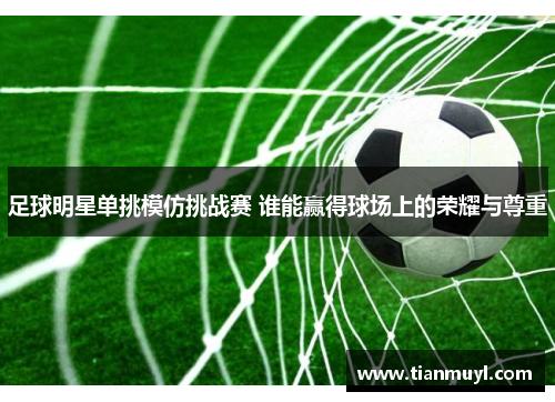 足球明星单挑模仿挑战赛 谁能赢得球场上的荣耀与尊重