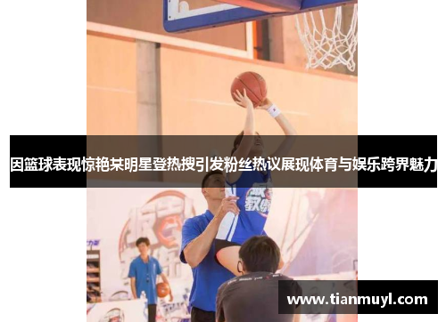 因篮球表现惊艳某明星登热搜引发粉丝热议展现体育与娱乐跨界魅力