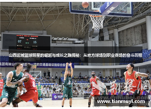 山西运城篮球明星的崛起与成长之路揭秘：从地方球场到职业赛场的奋斗历程