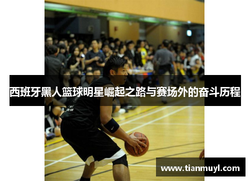 西班牙黑人篮球明星崛起之路与赛场外的奋斗历程