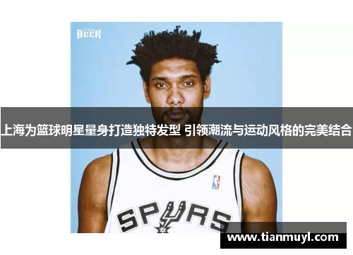 上海为篮球明星量身打造独特发型 引领潮流与运动风格的完美结合